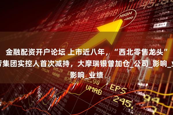 金融配资开户论坛 上市近八年，“西北零售龙头”国芳集团实控人首次减持，大摩瑞银曾加仓_公司_影响_业绩