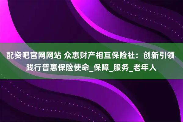 配资吧官网网站 众惠财产相互保险社：创新引领 践行普惠保险使命_保障_服务_老年人