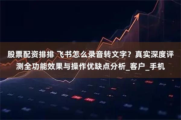 股票配资排排 飞书怎么录音转文字？真实深度评测全功能效果与操作优缺点分析_客户_手机