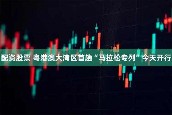 配资股票 粤港澳大湾区首趟“马拉松专列”今天开行