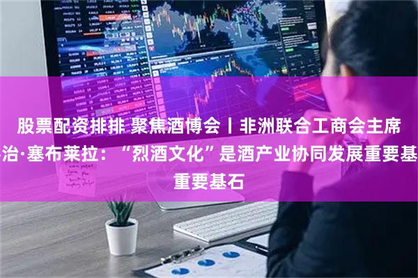 股票配资排排 聚焦酒博会丨非洲联合工商会主席乔治·塞布莱拉：“烈酒文化”是酒产业协同发展重要基石