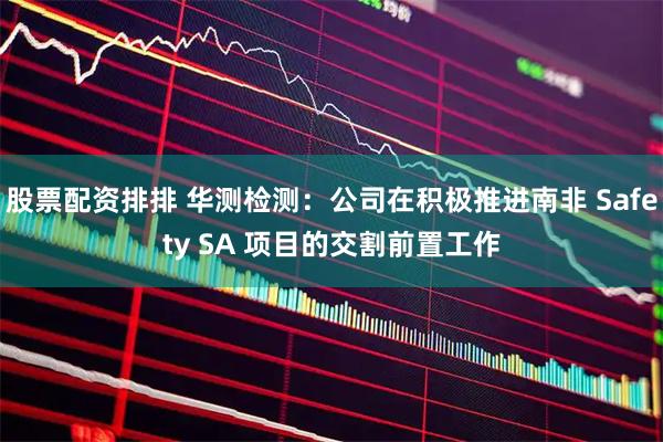 股票配资排排 华测检测：公司在积极推进南非 Safety SA 项目的交割前置工作