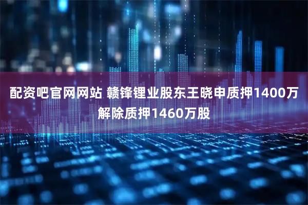 配资吧官网网站 赣锋锂业股东王晓申质押1400万解除质押1460万股