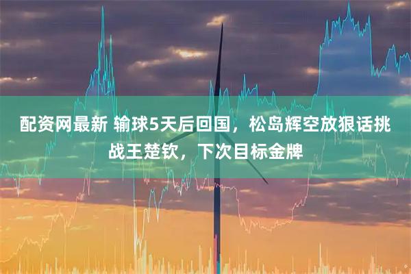 配资网最新 输球5天后回国，松岛辉空放狠话挑战王楚钦，下次目标金牌